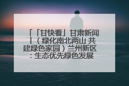 「甘快看」甘肃新闻丨（绿化南北两山 共建绿色家园）兰州新区：生态优先绿色发展 打造生态环保示范区