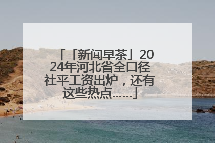 「新闻早茶」2024年河北省全口径社平工资出炉，还有这些热点……