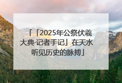 「2025年公祭伏羲大典·记者手记」在天水 听见历史的脉搏