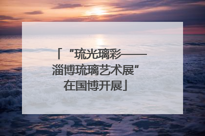 “琉光璃彩——淄博琉璃艺术展”在国博开展
