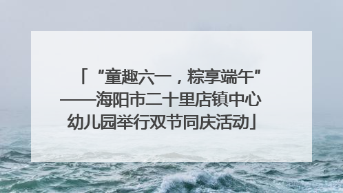 “童趣六一，粽享端午”——海阳市二十里店镇中心幼儿园举行双节同庆活动