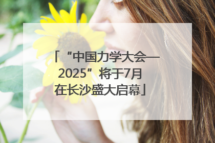 “中国力学大会—2025”将于7月在长沙盛大启幕