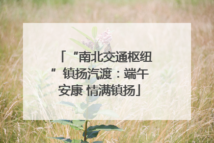 “南北交通枢纽”镇扬汽渡：端午安康 情满镇扬