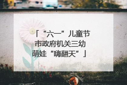 “六一”儿童节 市政府机关三幼萌娃“嗨翻天”
