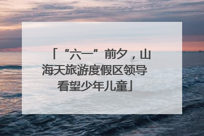 “六一”前夕，山海天旅游度假区领导看望少年儿童