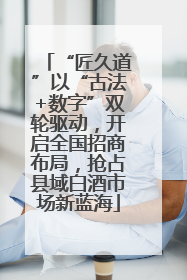 “匠久道”以“古法+数字”双轮驱动，开启全国招商布局，抢占县域白酒市场新蓝海
