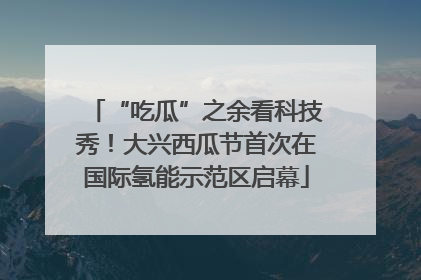 “吃瓜”之余看科技秀！大兴西瓜节首次在国际氢能示范区启幕