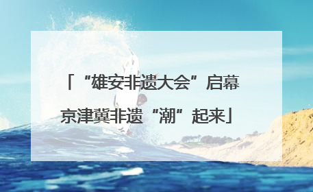 “雄安非遗大会”启幕 京津冀非遗“潮”起来