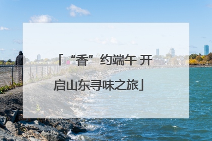 “香”约端午 开启山东寻味之旅
