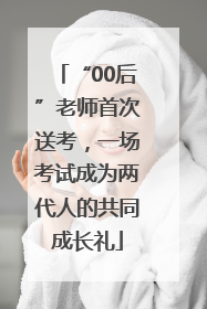 “00后”老师首次送考，一场考试成为两代人的共同成长礼