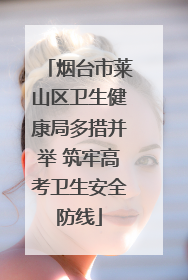 烟台市莱山区卫生健康局多措并举 筑牢高考卫生安全防线