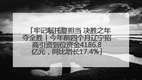 牢记嘱托显担当 决胜之年夺全胜丨今年前四个月辽宁招商引资到位资金4186.8亿元，同比增长17.4%