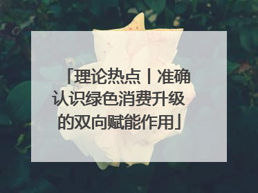 理论热点丨准确认识绿色消费升级的双向赋能作用