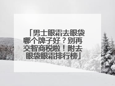 男士眼霜去眼袋哪个牌子好？别再交智商税啦！附去眼袋眼霜排行榜