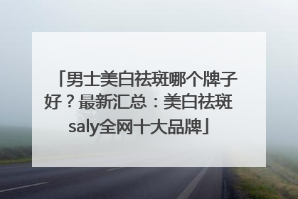 男士美白祛斑哪个牌子好？最新汇总：美白祛斑saly全网十大品牌