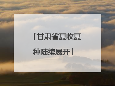 甘肃省夏收夏种陆续展开