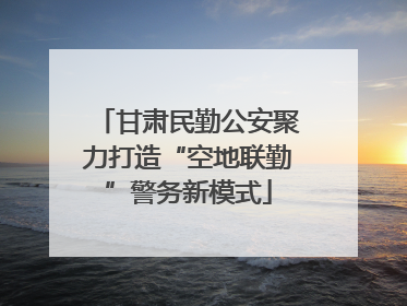 甘肃民勤公安聚力打造“空地联勤”警务新模式
