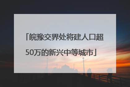 皖豫交界处将建人口超50万的新兴中等城市