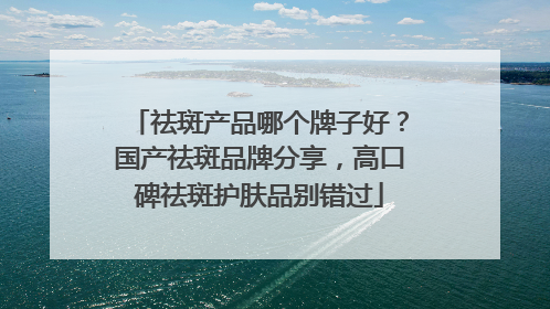祛斑产品哪个牌子好？国产祛斑品牌分享，高口碑祛斑护肤品别错过