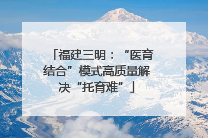 福建三明：“医育结合”模式高质量解决“托育难”