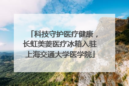 科技守护医疗健康，长虹美菱医疗冰箱入驻上海交通大学医学院