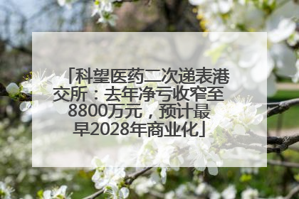 科望医药二次递表港交所：去年净亏收窄至8800万元，预计最早2028年商业化