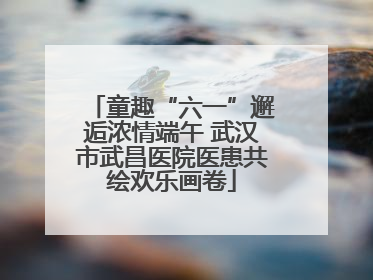 童趣“六一”邂逅浓情端午 武汉市武昌医院医患共绘欢乐画卷
