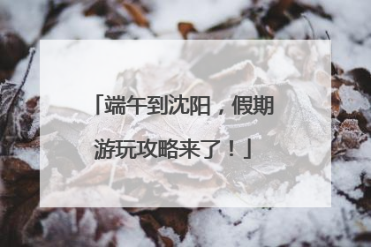 端午到沈阳，假期游玩攻略来了！