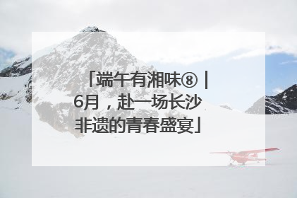端午有湘味⑧｜6月，赴一场长沙非遗的青春盛宴