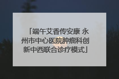 端午艾香传安康 永州市中心医院肿瘤科创新中西联合诊疗模式