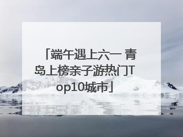 端午遇上六一 青岛上榜亲子游热门Top10城市