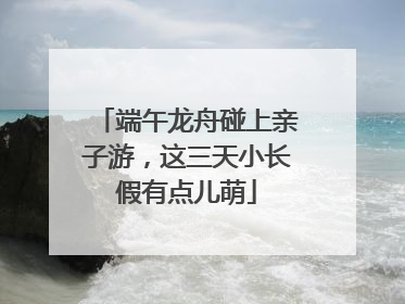端午龙舟碰上亲子游，这三天小长假有点儿萌