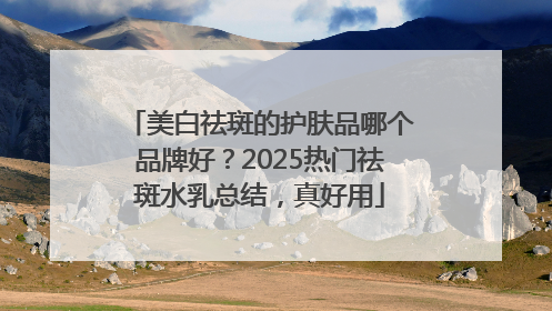 美白祛斑的护肤品哪个品牌好？2025热门祛斑水乳总结，真好用
