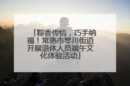 粽香传情，巧手纳福！常熟市琴川街道开展退休人员端午文化体验活动