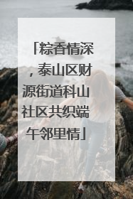 粽香情深，泰山区财源街道科山社区共织端午邻里情