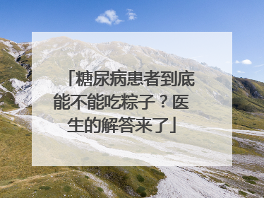 糖尿病患者到底能不能吃粽子？医生的解答来了
