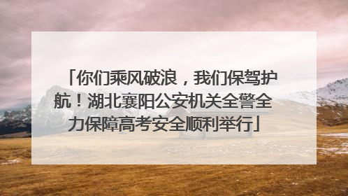 你们乘风破浪，我们保驾护航！湖北襄阳公安机关全警全力保障高考安全顺利举行