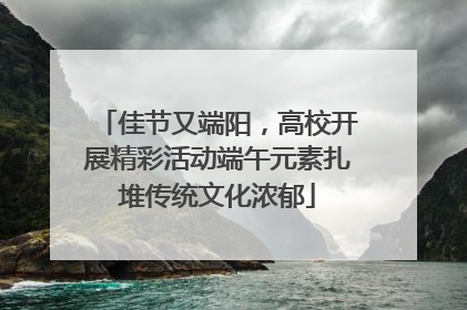 佳节又端阳，高校开展精彩活动端午元素扎堆传统文化浓郁