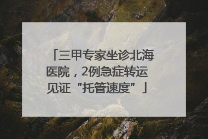 三甲专家坐诊北海医院，2例急症转运见证“托管速度”