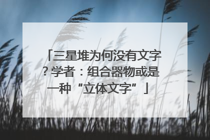 三星堆为何没有文字？学者：组合器物或是一种“立体文字”