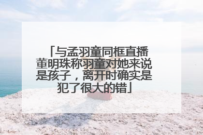 与孟羽童同框直播 董明珠称羽童对她来说是孩子，离开时确实是犯了很大的错