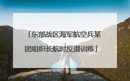 东部战区海军航空兵某团组织长航时反潜训练