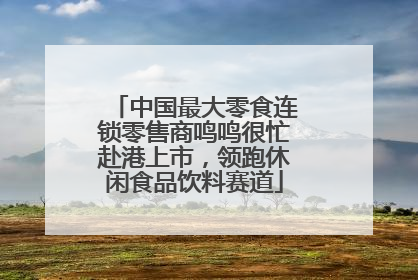 中国最大零食连锁零售商鸣鸣很忙赴港上市，领跑休闲食品饮料赛道