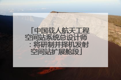 中国载人航天工程空间站系统总设计师：将研制并择机发射空间站扩展舱段