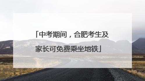 中考期间，合肥考生及家长可免费乘坐地铁