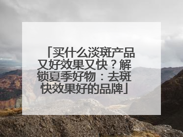买什么淡斑产品又好效果又快？解锁夏季好物：去斑快效果好的品牌