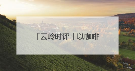 云岭时评丨以咖啡为媒 邀世界共享