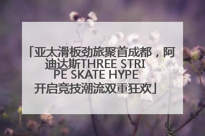 亚太滑板劲旅聚首成都，阿迪达斯THREE STRIPE SKATE HYPE开启竞技潮流双重狂欢