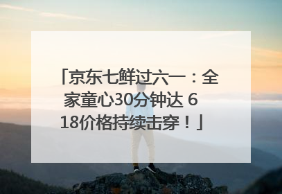 京东七鲜过六一：全家童心30分钟达 618价格持续击穿！