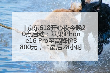 京东618开心夜今晚20点启动：苹果iPhone16 Pro至高降价3800元，“最后28小时”推出十二大补贴